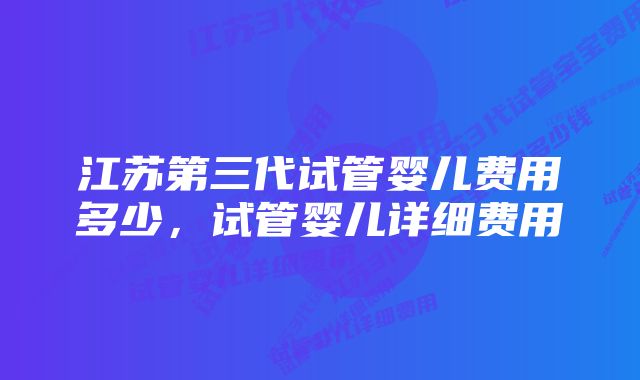 江苏第三代试管婴儿费用多少，试管婴儿详细费用