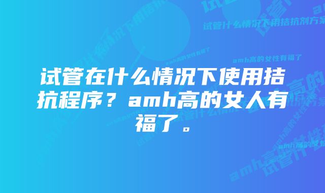 试管在什么情况下使用拮抗程序？amh高的女人有福了。