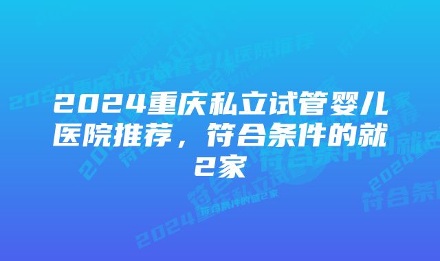 2024重庆私立试管婴儿医院推荐，符合条件的就2家