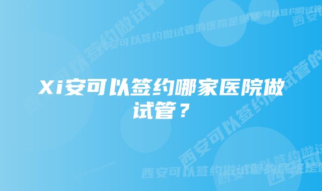 Xi安可以签约哪家医院做试管？