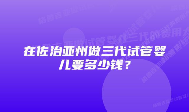 在佐治亚州做三代试管婴儿要多少钱？