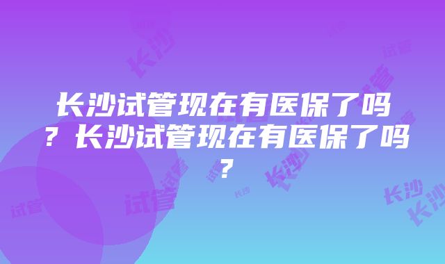 长沙试管现在有医保了吗？长沙试管现在有医保了吗？