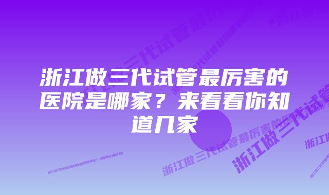 浙江做三代试管最厉害的医院是哪家？来看看你知道几家