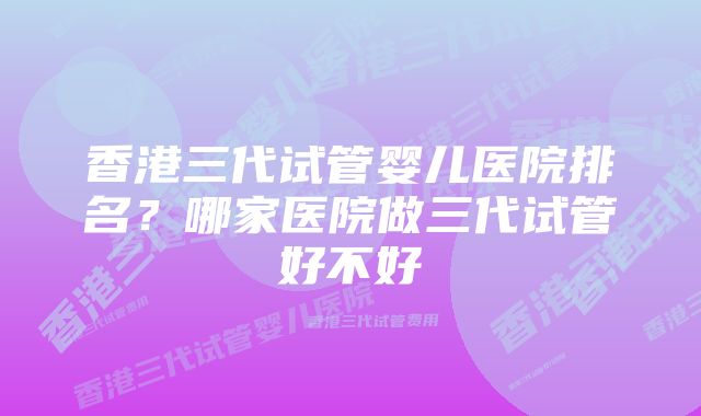 香港三代试管婴儿医院排名？哪家医院做三代试管好不好