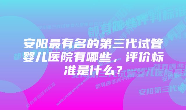 安阳最有名的第三代试管婴儿医院有哪些，评价标准是什么？