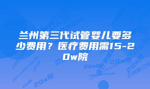 兰州第三代试管婴儿要多少费用？医疗费用需15-20w院