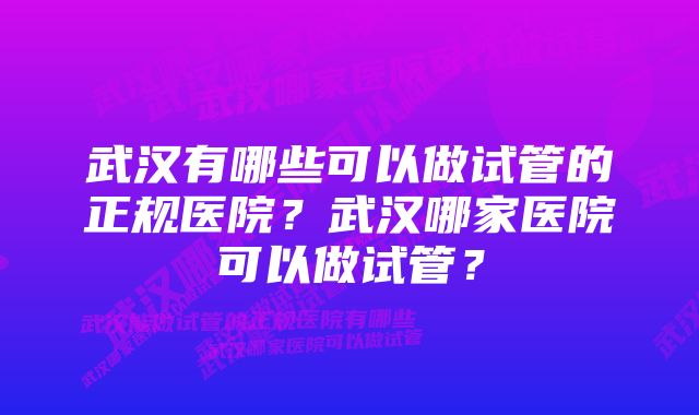 武汉有哪些可以做试管的正规医院？武汉哪家医院可以做试管？