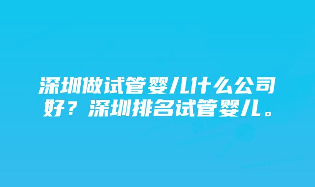 深圳做试管婴儿什么公司好？深圳排名试管婴儿。