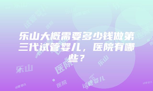 乐山大概需要多少钱做第三代试管婴儿，医院有哪些？