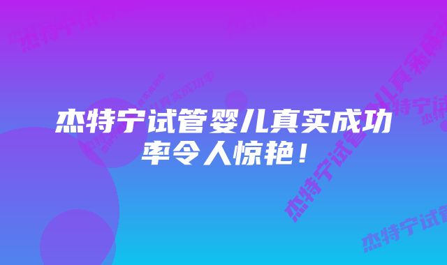 杰特宁试管婴儿真实成功率令人惊艳！