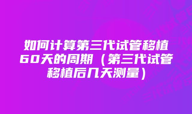 如何计算第三代试管移植60天的周期（第三代试管移植后几天测量）