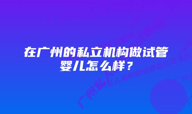 在广州的私立机构做试管婴儿怎么样？