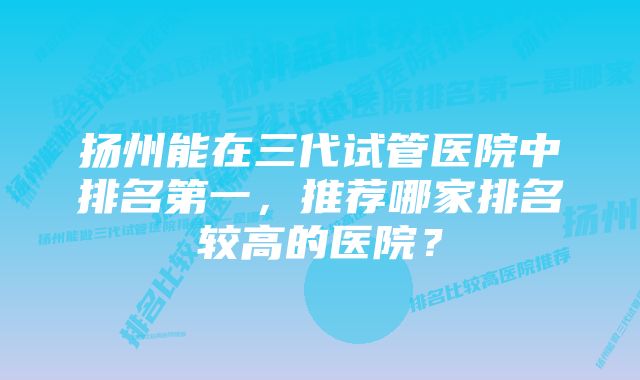 扬州能在三代试管医院中排名第一，推荐哪家排名较高的医院？