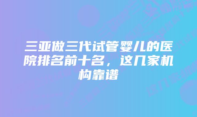 三亚做三代试管婴儿的医院排名前十名，这几家机构靠谱