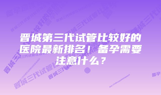 晋城第三代试管比较好的医院最新排名！备孕需要注意什么？