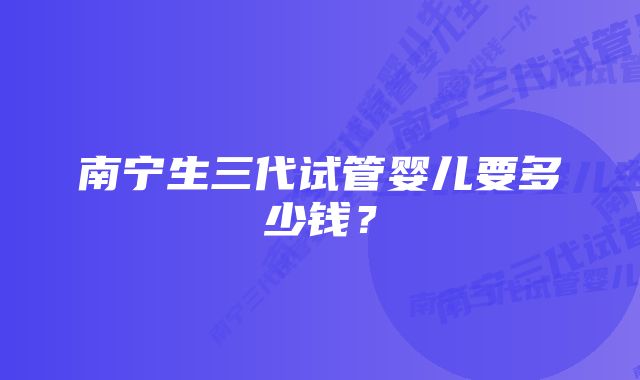 南宁生三代试管婴儿要多少钱？