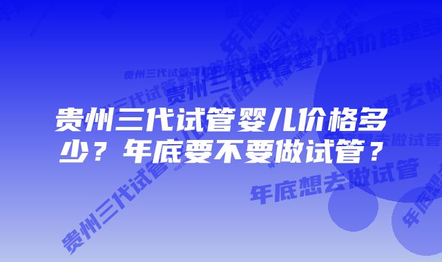 贵州三代试管婴儿价格多少？年底要不要做试管？