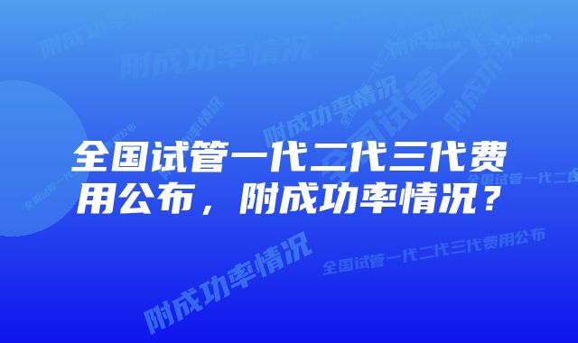 全国试管一代二代三代费用公布，附成功率情况？