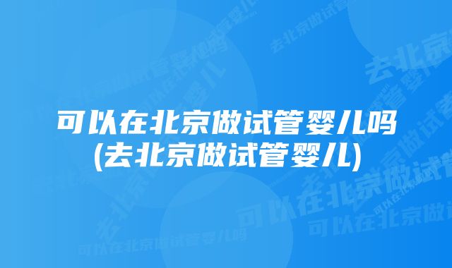 可以在北京做试管婴儿吗(去北京做试管婴儿)