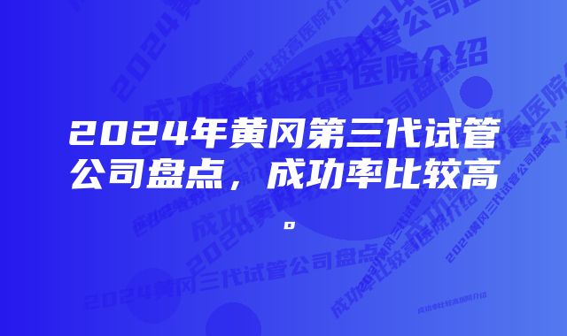 2024年黄冈第三代试管公司盘点，成功率比较高。