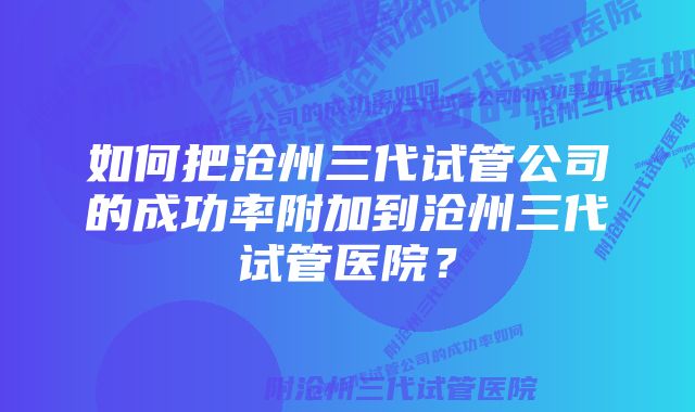 如何把沧州三代试管公司的成功率附加到沧州三代试管医院？