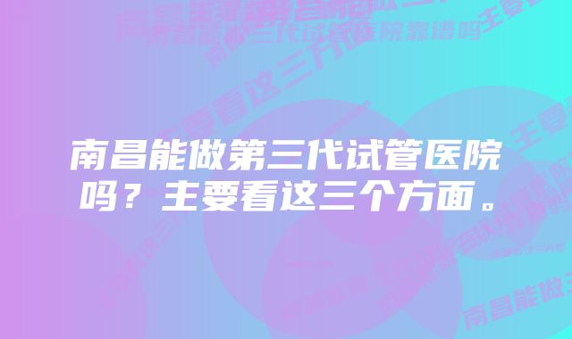 南昌能做第三代试管医院吗？主要看这三个方面。