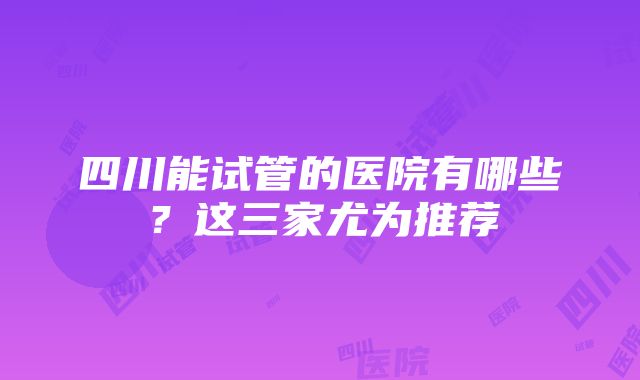 四川能试管的医院有哪些？这三家尤为推荐