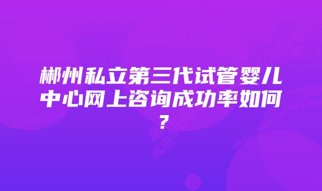 郴州私立第三代试管婴儿中心网上咨询成功率如何？