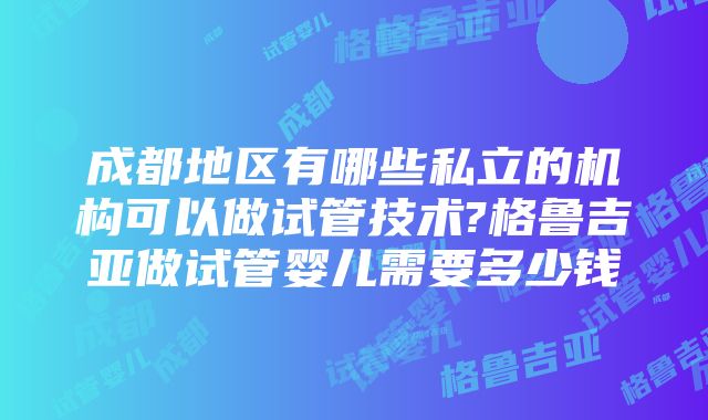 成都地区有哪些私立的机构可以做试管技术?格鲁吉亚做试管婴儿需要多少钱