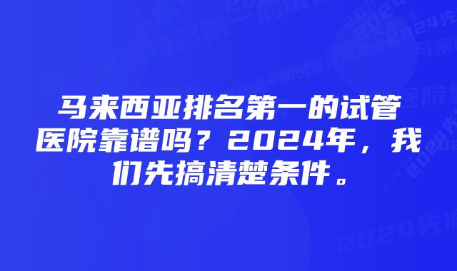 马来西亚排名第一的试管医院靠谱吗？2024年，我们先搞清楚条件。