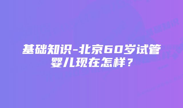 基础知识-北京60岁试管婴儿现在怎样？