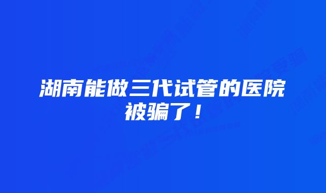 湖南能做三代试管的医院被骗了！