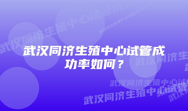 武汉同济生殖中心试管成功率如何？