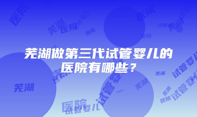 芜湖做第三代试管婴儿的医院有哪些？