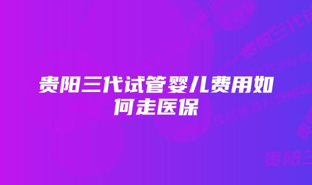 贵阳三代试管婴儿费用如何走医保