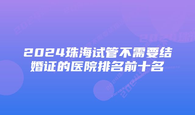 2024珠海试管不需要结婚证的医院排名前十名