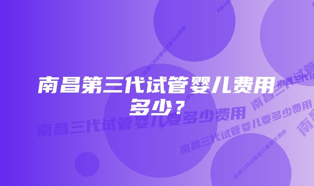 南昌第三代试管婴儿费用多少？