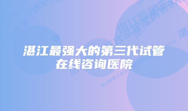 湛江最强大的第三代试管在线咨询医院