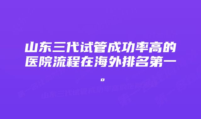 山东三代试管成功率高的医院流程在海外排名第一。