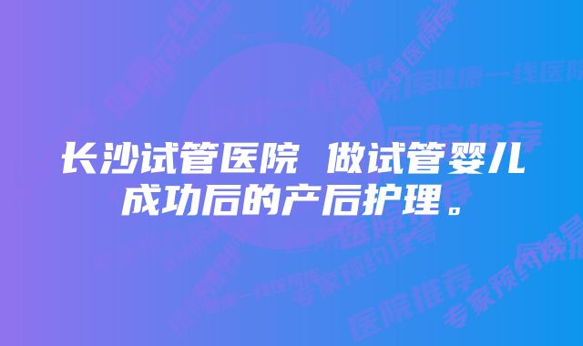 长沙试管医院 做试管婴儿成功后的产后护理。