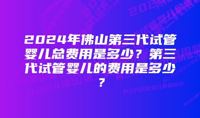 2024年佛山第三代试管婴儿总费用是多少？第三代试管婴儿的费用是多少？