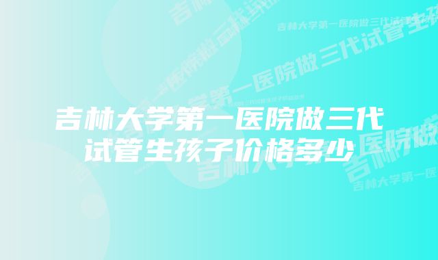 吉林大学第一医院做三代试管生孩子价格多少