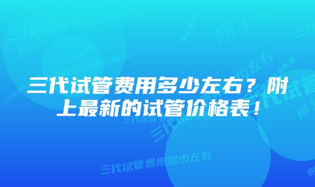 三代试管费用多少左右？附上最新的试管价格表！