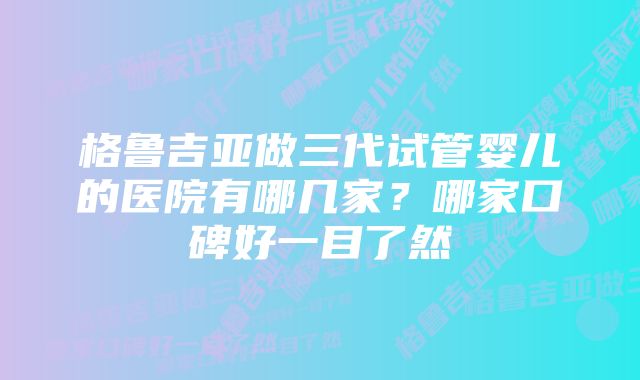 格鲁吉亚做三代试管婴儿的医院有哪几家？哪家口碑好一目了然