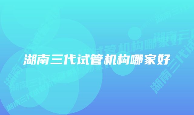 湖南三代试管机构哪家好