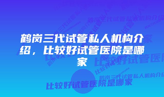 鹤岗三代试管私人机构介绍，比较好试管医院是哪家