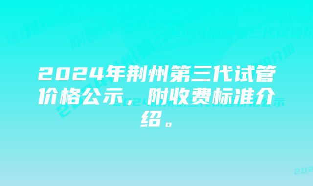 2024年荆州第三代试管价格公示，附收费标准介绍。