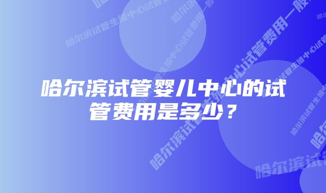 哈尔滨试管婴儿中心的试管费用是多少？