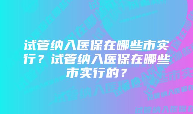 试管纳入医保在哪些市实行？试管纳入医保在哪些市实行的？