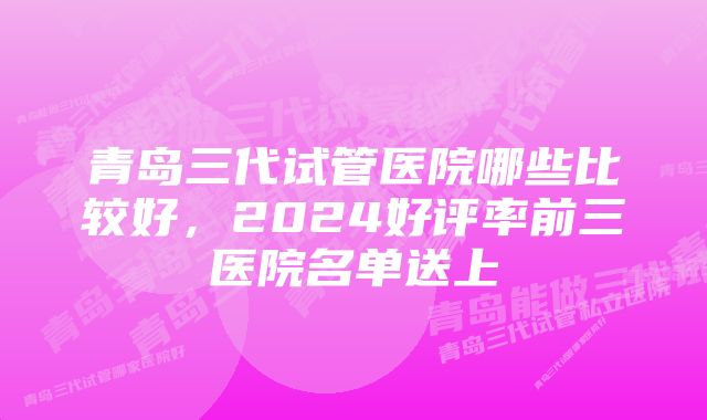 青岛三代试管医院哪些比较好，2024好评率前三医院名单送上